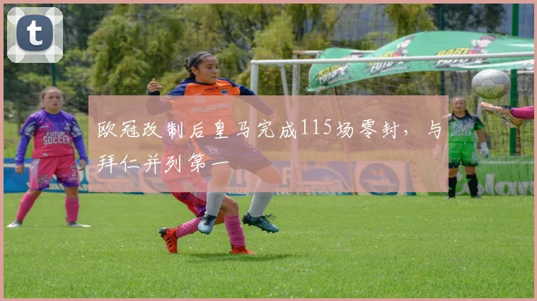 欧冠改制后皇马完成115场零封，与拜仁并列第一