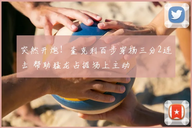 突然开炮！奎克利百步穿杨三分2连击 帮助猛龙占据场上主动