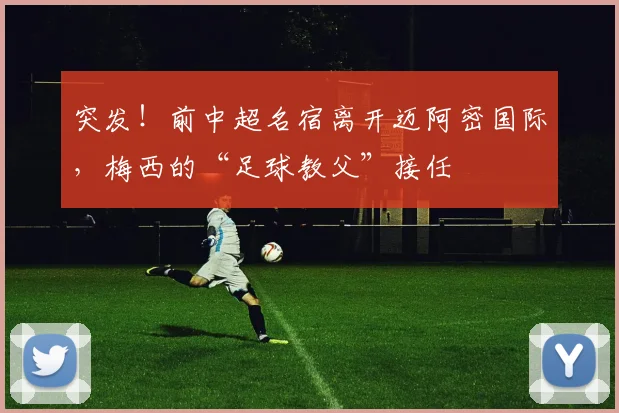 突发！前中超名宿离开迈阿密国际，梅西的“足球教父”接任