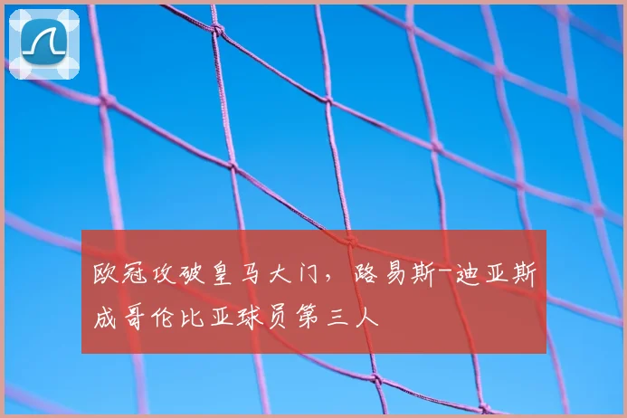 欧冠攻破皇马大门，路易斯-迪亚斯成哥伦比亚球员第三人